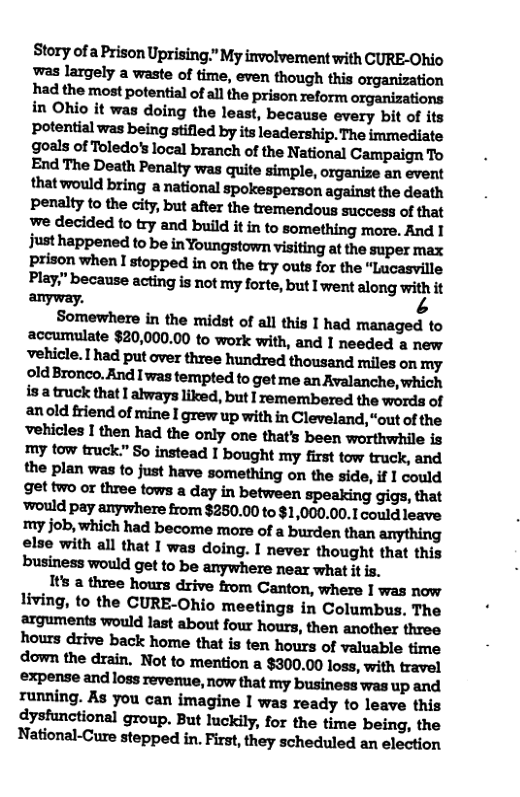 Story of a Prison Uprising.” My involvement with CURE-Ohio was largely a waste of time, even though this organization had the most potential of all the prison reform organizations in Ohio it was doing the least, because every bit of its potential was being stifled by its leadership. The immediate goals of Toledo’s local branch of the National Campaign To End The Death Penalty was quite simple, organize an event that would bring a national spokesperson against the death peralty to the city, but after the tremendous success of that we decided to try and build it in to something more. And 1 just happened to be inYoungstown visiting at the super max prison when I stopped in on the try outs for the “Lucasville Play" because acting is not my forte, but I went along with it anyway. ’3  Somewhere in the midst of all this 1 had managed to accumulate $20,000.00 to work with, and I needed a new vehicle.had put over three hundred thousand miles on my old Bronco. And I’was tempted to get me an Avalanche, which isa truck that I always liked, but I remembered the words of anold friend of mine I grew up with in Cleveland, “out of the vehicles I then had the only one that’s been worthwhile is my tow truck.” So instead I bought my first tow truck, and the plan was to just have something on the side, if 1 could get two or three tows a day in between speaking gigs, that ‘would pay anywhere from $250.00 to $1,000.00.1 could leave my job, which had become more of a burden than anything else with all that I was doing. I never thought that this business would get to be anywhere near what it is.  Its a three hours drive from Canton, where I was now living, to the CURE-Ohio meetings in Columbus. The arguments would last about four hours, then another three hours drive back home that is ten hours of valuable time down the drain. Not to mention a $300.00 loss, with travel expense and loss revenue, now that my business was up and running. As you can imagine I was ready to leave this dyshunctional group. But luckily, for the time being, the National-Cure stepped in. First, they scheduled an election 